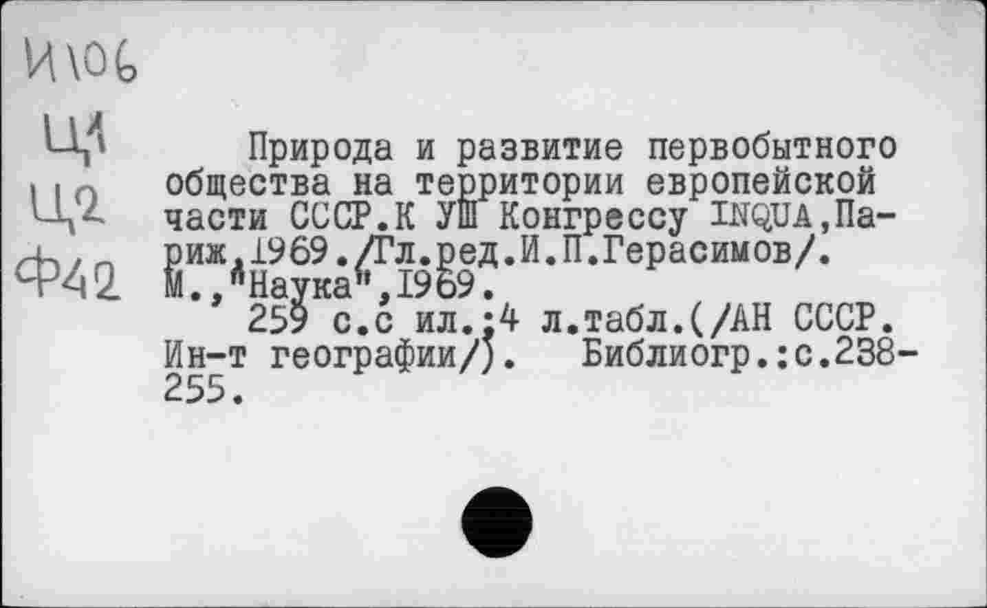 ﻿H\OG
Ц4 Ц-Z Ф42
Природа и развитие первобытного общества на территории европейской части СССР.К УШ Конгрессу INQUA,Париж. 1969. /Гл. ред. И. П.Герасимов/. М.,"Наука",1969.
259 с.с ил.:4 л.табл.(/АН СССР. Ин-т географии/;. Библиогр.:с.238-255.